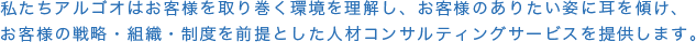 私たちアルゴオはお客様を取り巻く環境を理解し、お客様のありたい姿に耳を傾け、お客様の戦略・組織・制度を前提とした人材コンサルティングサービスを提供します。