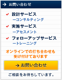 お問い合わせ 設計サービス ― コンサルティング 実施サービス ― アセスメント フォローアップサービス ― トレーニング ご相談をお待ちしています。