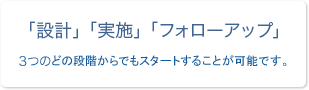 「設計」「実施」「フォローアップ」 3つのどの段階からでもスタートすることが可能です。